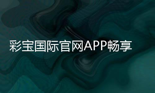 彩宝国际官网APP畅享刺激游戏乐趣！