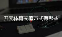 开元体育充值方式有哪些？一文详解各种便捷充值渠道