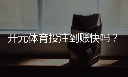 开元体育投注到账快吗？实测到账速度与提款技巧分享