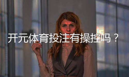 开元体育投注有操控吗？深度解析平台公平性与玩家实测体验