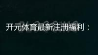 开元体育最新注册福利：新用户专享礼包与高额返水活动