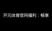 开元体育官网福利：畅享多重豪礼与惊喜优惠