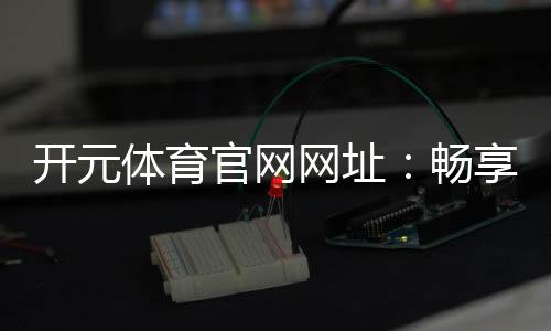 开元体育官网网址：畅享棋牌电游的顶级娱乐体验