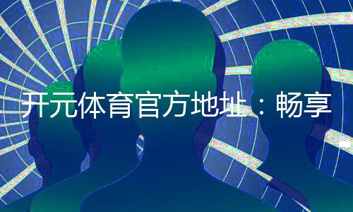 开元体育官方地址：畅享顶级棋牌电游的官方入口指南