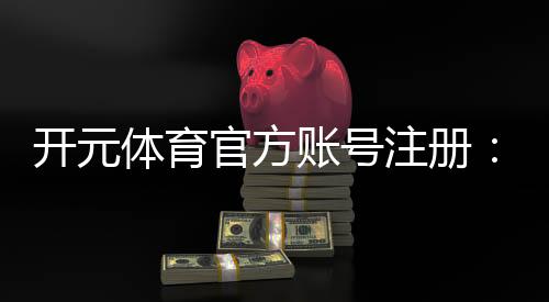开元体育官方账号注册：轻松完成注册畅享顶级棋牌娱乐体验