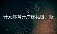 开元体育开户送礼包：新会员专享豪礼首存即送大礼包