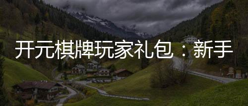 开元棋牌玩家礼包：新手必领的豪华福利与技巧指南