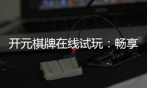 开元棋牌在线试玩：畅享经典棋牌体验真实对局乐趣