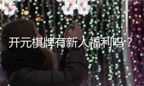开元棋牌有新人福利吗？新人注册即享超值礼包与专属优惠
