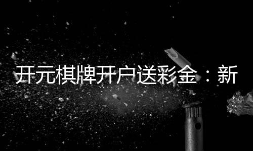 开元棋牌开户送彩金：新会员专享豪礼与高额返水福利