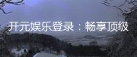 开元娱乐登录：畅享顶级棋牌电游的尊贵体验