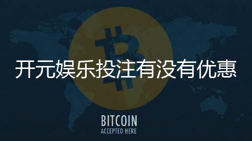 开元娱乐投注有没有优惠?揭秘最新优惠活动与独家福利