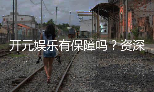 开元娱乐有保障吗?资深玩家揭秘其安全性与可靠性