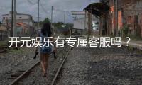 开元娱乐有专属客服吗？为您解答客服联系方式与服务质量