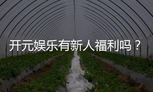 开元娱乐有新人福利吗?新会员专享优惠活动大揭秘