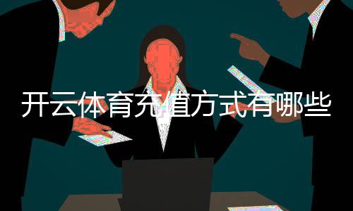 开云体育充值方式有哪些？支付宝、微信、银行卡及操作流程与注意事项详解