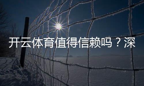开云体育值得信赖吗？深度评测：安全性、口碑与提现体验全解析