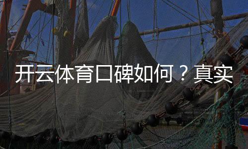 开云体育口碑如何?真实用户评价与平台安全性全面评测