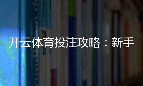 开云体育投注攻略：新手注册、充值、下单全流程与实战投注技巧