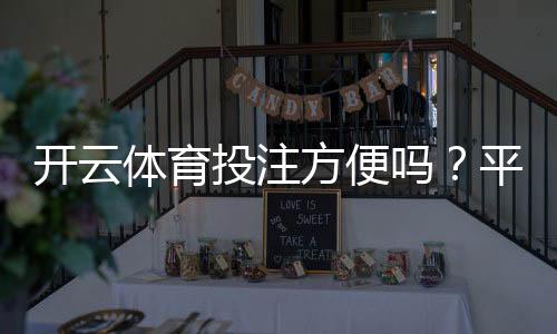 开云体育投注方便吗？平台体验、注册充值与下注流程全解析