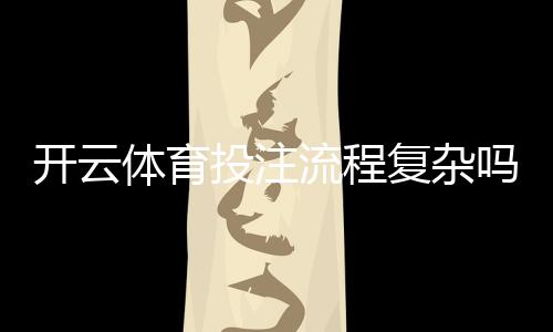 开云体育投注流程复杂吗？新手快速上手：注册、充值与投注全流程详解