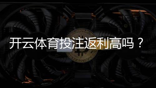 开云体育投注返利高吗？返利比例、领取方式与真实测评
