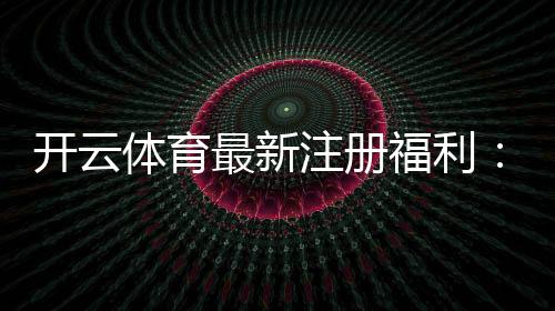 开云体育最新注册福利：新手领取攻略与奖励规则详解