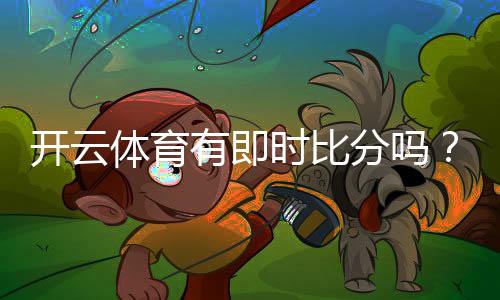 开云体育有即时比分吗？实时比分功能、延迟与查看方法全解析