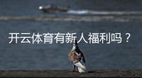 开云体育有新人福利吗？新人可享哪些优惠及领取流程详解