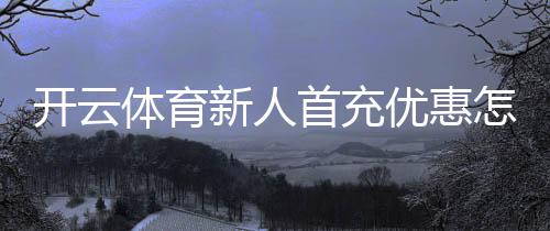 开云体育新人首充优惠怎么领取？新手教程、规则与注意事项解析