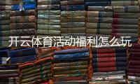 开云体育活动福利怎么玩？新手领取攻略与优惠规则全面解析