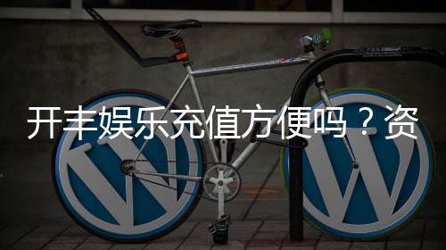 开丰娱乐充值方便吗？资深玩家实测充值流程与到账速度