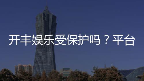 开丰娱乐受保护吗？平台安全性与玩家保障解析