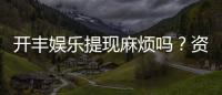 开丰娱乐提现麻烦吗？资深玩家解析提现流程与技巧