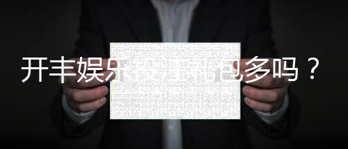 开丰娱乐投注礼包多吗?揭秘新手礼包与高返利活动详情