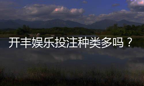 开丰娱乐投注种类多吗？深度解析平台热门游戏与特色玩法