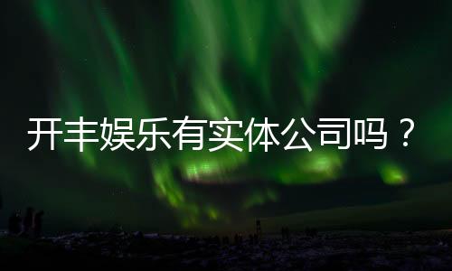 开丰娱乐有实体公司吗？深度解析其线下运营与资质背景