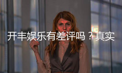 开丰娱乐有差评吗?真实玩家体验与评价解析
