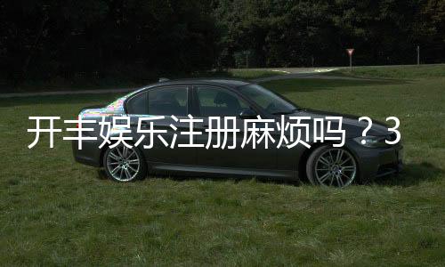 开丰娱乐注册麻烦吗？3分钟快速开户流程详解