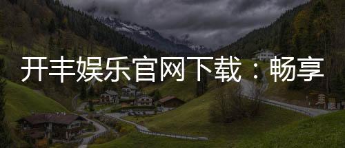 开丰娱乐官网下载:畅享顶级棋牌电游的官方入口