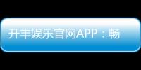 开丰娱乐官网APP：畅享顶级棋牌电游一键下载赢豪礼