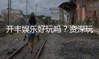开丰娱乐好玩吗？资深玩家带你揭秘真实体验与赢钱技巧