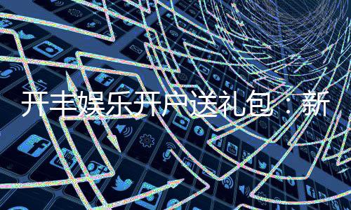 开丰娱乐开户送礼包:新会员专享豪礼首存即送大礼包