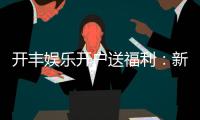 开丰娱乐开户送福利：新会员专享豪礼首存即送高额彩金