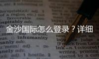 金沙国际怎么登录？详细步骤与安全登录指南