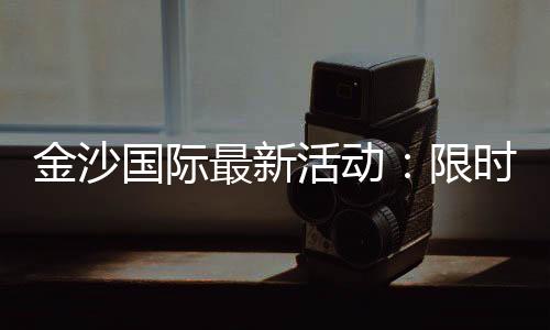 金沙国际最新活动：限时优惠与独家礼包等你来拿