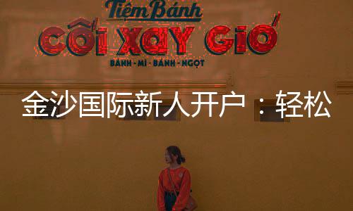 金沙国际新人开户:轻松注册享首存礼遇与独家优惠