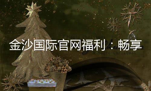 金沙国际官网福利：畅享豪华礼遇与独家优惠