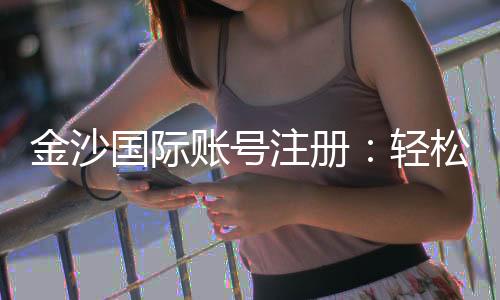 金沙国际账号注册：轻松完成注册流程畅享顶级娱乐体验
