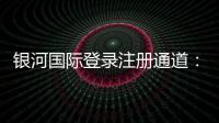 银河国际登录注册通道：畅享顶级娱乐体验的便捷入口